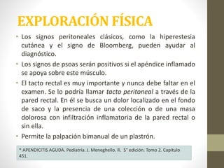 • Los signos peritoneales clásicos, como la hiperestesia
cutánea y el signo de Bloomberg, pueden ayudar al
diagnóstico.
• Los signos de psoas serán positivos si el apéndice inflamado
se apoya sobre este músculo.
• El tacto rectal es muy importante y nunca debe faltar en el
examen. Se lo podría llamar tacto peritoneal a través de la
pared rectal. En él se busca un dolor localizado en el fondo
de saco y la presencia de una colección o de una masa
dolorosa con infiltración inflamatoria de la pared rectal o
sin ella.
• Permite la palpación bimanual de un plastrón.
EXPLORACIÓN FÍSICA
* APENDICITIS AGUDA. Pediatría. J. Meneghello. R. 5° edición. Tomo 2. Capítulo
451.
 