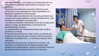 para aliviar el dolor, y se cambia a una administración vía
oral cuando el paciente puede tolerar los líquidos y los
alimentos.
El personal de enfermería ausculta el abdomen para
comprobar si han regresado los ruidos intestinales y le
pregunta al paciente si eliminó gases.
Se debe vigilar la producción de orina para garantizar que
el paciente no tenga retención urinaria postoperatoria y que
el estado de hidratación sea adecuado.
Se alienta al paciente a deambular el día de la cirugía para
reducir el riesgo de atelectasias y la formación de
tromboembolias venosas.
Es imprescindible dar indicaciones claras para el alta al
paciente y su familia.
El personal de enfermería le debe indicar al paciente que
programe una cita para que el cirujano retire las suturas e
inspeccione la herida entre 1 y 2 semanas después de la
operación.
Se discuten las pautas de cuidados de la incisión y de
actividad; el levantamiento de objetos pesados debe
evitarse en el postoperatorio, aunque la actividad normal en
general se puede reanudar dentro de 2-4 semanas
 