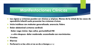  Los signos y síntomas pueden ser clásicos y atípicos. Menos de la mitad de los casos de
apendicitis infantil suele presentar los síntomas clásicos.
 Inicio insidioso con malestar generalizado, anorexia, fiebre.
 Dolor abdominal (síntoma cardinal)
Dolor vago (inicio), tipo colico, periumbilical-FID
24-48hrs despues: dolor moderado, exacerbada con movimientos.
 Vómitos
 Diarrea
 Perforación a las 48hrs si no se dx a tiempo 65 %)
Manifestaciones Clínicas
 