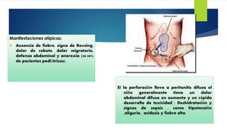 Manifestaciones atípicas:
 Ausencia de fiebre, signo de Rovsing,
dolor de rebote, dolor migratorio,
defensa abdominal y anorexia (30-50%
de pacientes pediátricos).
Si la perforación lleva a peritonitis difusa el
niño generalmente tiene un dolor
abdominal difuso en aumento y un rápido
desarrollo de toxicidad : Deshidratación y
signos de sepsis , como hipotensión
,oliguria , acidosis y fiebre alta.
 