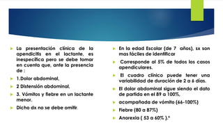  La presentación clínica de la
apendicitis en el lactante, es
inespecífica pero se debe tomar
en cuenta que, ante la presencia
de :
 1.Dolor abdominal,
 2 Distensión abdominal,
 3. Vómitos y fiebre en un lactante
menor.
 Dicho dx no se debe omitir.
 En la edad Escolar (de 7 años), sx son
mas fáciles de identificar
 Corresponde al 5% de todos los casos
apendiculares.
 El cuadro clínico puede tener una
variabilidad de duración de 2 a 6 días.
 El dolor abdominal sigue siendo el dato
de partida en el 89 a 100%,
 acompañada de vómito (66-100%)
 Fiebre (80 a 87%)
 Anorexia ( 53 a 60% ).º
 