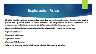 Exploración Física
 El niño tiende caminar encorvados evita los movimientos bruscos , En decúbito supino
yacen con quietud sobre el lado derecho ,la respiración se hace superficial y a
expensas de la torácica, se queja de dolor abdominal a los golpes de tos.
 Hipersensibilidad dolorosa abdominal localizada FID , punto de McBurney
 Signo de rebote +
 Signo del obturador
 Signo del psoas
 Masa en FID (flemón)
 Triada de Murphy: Dolor abdominal, Fiebre, Nauseas y Vomitos
 