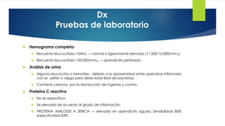Dx
Pruebas de laboratorio
 Hemograma completo:
 Recuento leucocitario <24hrs → normal o ligeramente elevado (11,000-16,000/mm₃)
 Recuento leucocitario >20,000/mm₃ → apendicitis perforada
 Análisis de orina
 Algunos leucocitos o hematíes : debido a la aproximidad entre apéndice inflamado
con el uréter o vejiga pero debe estar libre de bacterias.
 Contiene cetonas por la disminución de ingestas y vomito.
 Proteína C reactiva
 No es especifica
 Se elevada de acuerdo al grado de inflamación
 PROTEINA AMILOIDE A SERICA → elevada en apendicitis aguda. Sensibilidad 86%
especificidad 83%.
 