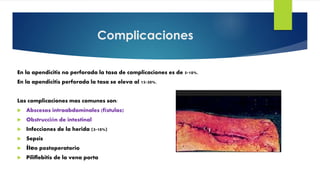Complicaciones
En la apendicitis no perforada la tasa de complicaciones es de 5-10%.
En la apendicitis perforada la tasa se eleva al 15-30%.
Las complicaciones mas comunes son:
 Abscesos intraabdominales (fístulas)
 Obstrucción de intestinal
 Infecciones de la herida (3-10%)
 Sepsis
 Íleo postoperatorio
 Piliflebitis de la vena porta
 