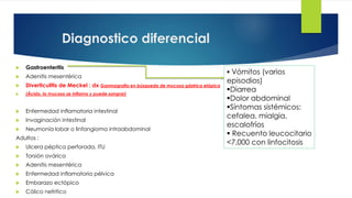 Diagnostico diferencial
 Vómitos (varios
episodios)
Diarrea
Dolor abdominal
Síntomas sistémicos:
cefalea, mialgia,
escalofríos
 Recuento leucocitario
<7,000 con linfocitosis
 Gastroenteritis
 Adenitis mesentérica
 Diverticulitis de Meckel : dx Ganmagrafía en búsqueda de mucosa gástrica etópica
 (Ácido, la mucosa se inflama y puede sangrar)
 Enfermedad inflamatoria intestinal
 Invaginación intestinal
 Neumonía lobar o linfangioma intraabdominal
Adultos :
 Ulcera péptica perforada, ITU
 Torsión ovárica
 Adenitis mesentérica
 Enfermedad inflamatoria pélvica
 Embarazo ectópico
 Cólico nefrítico
 