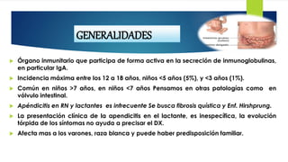  Órgano inmunitario que participa de forma activa en la secreción de inmunoglobulinas,
en particular IgA.
 Incidencia máxima entre los 12 a 18 años, niños <5 años (5%), y <3 años (1%).
 Común en niños >7 años, en niños <7 años Pensamos en otras patologías como en
vólvulo intestinal.
 Apéndicitis en RN y lactantes es infrecuente Se busca fibrosis quística y Enf. Hirshprung.
 La presentación clínica de la apendicitis en el lactante, es inespecífica, la evolución
tórpida de los síntomas no ayuda a precisar el DX.
 Afecta mas a los varones, raza blanca y puede haber predisposición familiar.
GENERALIDADES
 