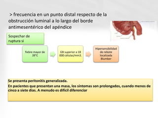 Se presenta peritonitis generalizada.
En pacientes que presentan una masa, los síntomas son prolongados, cuando menos de
cinco a siete días. A menudo es difícil diferenciar
> frecuencia en un punto distal respecto de la
obstrucción luminal a lo largo del borde
antimesentérico del apéndice
Sospechar de
ruptura si
fiebre mayor de
39°C
GB superior a 18
000 células/mm3.
Hipersensibilidad
de rebote
localizada
Blumber
 