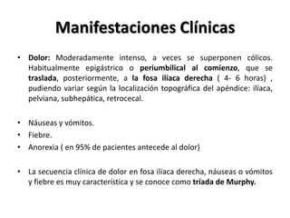 Manifestaciones Clínicas
• Dolor: Moderadamente intenso, a veces se superponen cólicos.
  Habitualmente epigástrico o periumbilical al comienzo, que se
  traslada, posteriormente, a la fosa ilíaca derecha ( 4- 6 horas) ,
  pudiendo variar según la localización topográfica del apéndice: ilíaca,
  pelviana, subhepática, retrocecal.

• Náuseas y vómitos.
• Fiebre.
• Anorexia ( en 95% de pacientes antecede al dolor)

• La secuencia clínica de dolor en fosa ilíaca derecha, náuseas o vómitos
  y fiebre es muy característica y se conoce como tríada de Murphy.
 