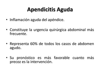Apendicitis Aguda
• Inflamación aguda del apéndice.

• Constituye la urgencia quirúrgica abdominal más
  frecuente.

• Representa 60% de todos los casos de abdomen
  agudo.

• Su pronóstico es más favorable cuanto más
  precoz es la intervención.
 