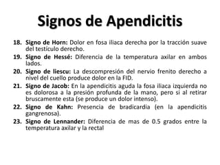 Signos de Apendicitis
18. Signo de Horn: Dolor en fosa iliaca derecha por la tracción suave
    del testículo derecho.
19. Signo de Hessé: Diferencia de la temperatura axilar en ambos
    lados.
20. Signo de liescu: La descompresión del nervio frenito derecho a
    nivel del cuello produce dolor en la FID.
21. Signo de Jacob: En la apendicitis aguda la fosa iliaca izquierda no
    es dolorosa a la presión profunda de la mano, pero si al retirar
    bruscamente esta (se produce un dolor intenso).
22. Signo de Kahn: Presencia de bradicardia (en la apendicitis
    gangrenosa).
23. Signo de Lennander: Diferencia de mas de 0.5 grados entre la
    temperatura axilar y la rectal
 