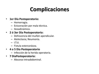 Complicaciones
• 1er Día Postoperatorio:
   – Hemorragia.
   – Evisceración por mala técnica.
   – Ileoadinámico.
• 2 ó 3er Día Postoperatorio:
   –   Dehiscencia del muñón apendicular.
   –   Atelectasia; Neumonía.
   –   I.T.U.
   –   Fístula estercorácea.
• 4 o 5 Día Postoperatorio
   – Infección de la herida operatoria.
• 7 DiaPostoperatorio:
   – Absceso intraabdominal.
 