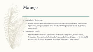 Manejo
– Apendicitis Temprana
– Apendicectomía: PreO Antibioticos; Cetoxitina, Ceftriaxona, Cefotetan, Gentamicina,
Piperacilina, analgesia, Laparo vs Cx abierta, PO Analgesia, ketorolaco, ibuprofeno,
paracetamol)
– Apendicitis Tardía
– Apendicectomía: Reajuste electrolitos, intubación nasogastrica, cateter uretral,
Antibioticos (Piperacilina, Cefoxitina, Ceftriaxona, Cefotetan), Laparo vs Cx abierta,PO
Antibiotico IV 7-10dias , Analgesia, ketorolaco, ibuprofeno, paracetamol)
 