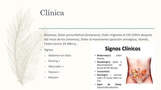 Clínica
– Anorexia, Dolor periumbilical (temprano), Dolor migrante al CID (24hrs después
del inicio de los síntomas), Dolor al movimiento (posición antialgica), Vomito,
Fiebre (entre 24-48hrs),.
– Signos
– Abdomen en tabla
– Rovsing +
– Obturador +
– Ilipsoas +
– Rebote+
 