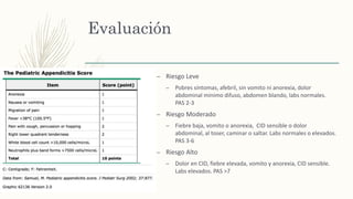 Evaluación
– Riesgo Leve
– Pobres síntomas, afebril, sin vomito ni anorexia, dolor
abdominal minimo difuso, abdomen blando, labs normales.
PAS 2-3
– Riesgo Moderado
– Fiebre baja, vomito o anorexia, CID sensible o dolor
abdominal, al toser, caminar o saltar. Labs normales o elevados.
PAS 3-6
– Riesgo Alto
– Dolor en CID, fiebre elevada, vomito y anorexia, CID sensible.
Labs elevados. PAS >7
 