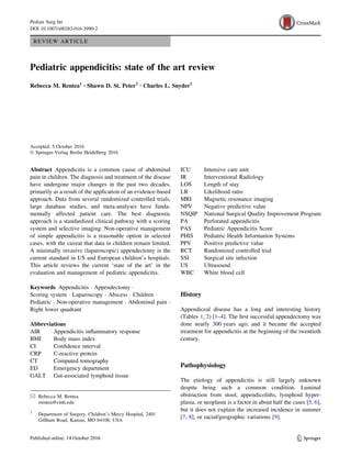 REVIEW ARTICLE
Pediatric appendicitis: state of the art review
Rebecca M. Rentea1 • Shawn D. St. Peter1 • Charles L. Snyder1
Accepted: 5 October 2016
Ó Springer-Verlag Berlin Heidelberg 2016
Abstract Appendicitis is a common cause of abdominal
pain in children. The diagnosis and treatment of the disease
have undergone major changes in the past two decades,
primarily as a result of the application of an evidence-based
approach. Data from several randomized controlled trials,
large database studies, and meta-analyses have funda-
mentally affected patient care. The best diagnostic
approach is a standardized clinical pathway with a scoring
system and selective imaging. Non-operative management
of simple appendicitis is a reasonable option in selected
cases, with the caveat that data in children remain limited.
A minimally invasive (laparoscopic) appendectomy is the
current standard in US and European children’s hospitals.
This article reviews the current ‘state of the art’ in the
evaluation and management of pediatric appendicitis.
Keywords Appendicitis Á Appendectomy Á
Scoring system Á Laparoscopy Á Abscess Á Children Á
Pediatric Á Non-operative management Á Abdominal pain Á
Right lower quadrant
Abbreviations
AIR Appendicitis inﬂammatory response
BMI Body mass index
CI Conﬁdence interval
CRP C-reactive protein
CT Computed tomography
ED Emergency department
GALT Gut-associated lymphoid tissue
ICU Intensive care unit
IR Interventional Radiology
LOS Length of stay
LR Likelihood ratio
MRI Magnetic resonance imaging
NPV Negative predictive value
NSQIP National Surgical Quality Improvement Program
PA Perforated appendicitis
PAS Pediatric Appendicitis Score
PHIS Pediatric Health Information Systems
PPV Positive predictive value
RCT Randomized controlled trial
SSI Surgical site infection
US Ultrasound
WBC White blood cell
History
Appendiceal disease has a long and interesting history
(Tables 1, 2) [1–4]. The ﬁrst successful appendectomy was
done nearly 300 years ago, and it became the accepted
treatment for appendicitis at the beginning of the twentieth
century.
Pathophysiology
The etiology of appendicitis is still largely unknown
despite being such a common condition. Luminal
obstruction from stool, appendicoliths, lymphoid hyper-
plasia, or neoplasm is a factor in about half the cases [5, 6],
but it does not explain the increased incidence in summer
[7, 8], or racial/geographic variations [9].
& Rebecca M. Rentea
rrentea@cmh.edu
1
Department of Surgery, Children’s Mercy Hospital, 2401
Gillham Road, Kansas, MO 64108, USA
123
Pediatr Surg Int
DOI 10.1007/s00383-016-3990-2
 
