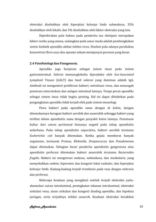 obstruksi disebabkan oleh hiperplasi kelenjar limfe submukosa, 35%
disebabkan oleh fekalit, dan 5% disebabkan oleh faktor obstruksi yang lain.
       Diperkirakan pula bahwa pada penderita tua obstipasi merupakan
faktor resiko yang utama, sedangkan pada umur muda adalah pembengkakan
sistim limfatik apendiks akibat infeksi virus. Disebut pula adanya perubahan
konsentrasi flora usus dan spasme sekum mempunyai peranan yang besar.


2.4 Patofisiologi dan Patogenesis.
       Apendiks   juga   berperan    sebagai   sistem   imun   pada   sistem
gastrointestinal. Sekresi immunoglobulin diproduksi oleh Gut-Associated
Lymphoid Tissues (GALT) dan hasil sekresi yang dominan adalah IgA.
Antibodi ini mengontrol proliferasi bakteri, netralisasi virus, dan mencegah
penetrasi enterotoksin dan antigen intestinal lainnya. Tetapi peran apendiks
sebagai sistem imun tidak begitu penting. Hal ini dapat dibuktikan pada
pengangkatan apendiks tidak terjadi efek pada sistem imunologi.
       Flora bakteri pada apendiks sama dengan di kolon, dengan
ditemukannya beragam bakteri aerobik dan anaerobik sehingga bakteri yang
terlibat dalam apendisitis sama dengan penyakit kolon lainnya. Penemuan
kultur dari cairan peritoneal biasanya negatif pada tahap apendisitis
sederhana. Pada tahap apendisitis supurativa, bakteri aerobik terutama
Escherichia coli banyak ditemukan. Ketika gejala memberat banyak
organisme, termasuk Proteus, Klebsiella, Streptococcus dan Pseudomonas
dapat ditemukan. Sebagian besar penderita apendisitis gangrenosa atau
apendisitis perforasi ditemukan bakteri anaerobik terutama Bacteroides
fragilis. Bakteri ini menginvasi mukosa, submukosa, dan muskularis, yang
menyebabkan oedem, hiperemis dan kongesti lokal vaskuler, dan hiperplasi
kelenjar limfe. Kadang-kadang terjadi trombosis pada vasa dengan nekrosis
dan perforasi.
       Beberapa keadaan yang mengikuti setelah terjadi obstruksi yaitu:
akumulasi cairan intraluminal, peningkatan tekanan intraluminal, obstruksi
sirkulasi vena, stasis sirkulasi dan kongesti dinding apendiks, dan hipoksia
jaringan, serta terjadinya infeksi anaerob. Keadaan obstruksi berakibat


Referat_Apendisitis                                                            10
 