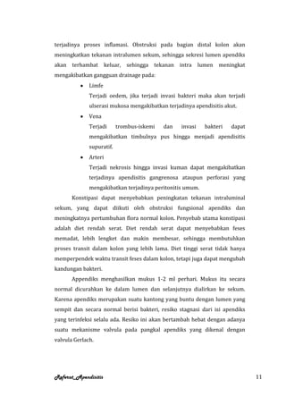 terjadinya proses inflamasi. Obstruksi pada bagian distal kolon akan
meningkatkan tekanan intralumen sekum, sehingga sekresi lumen apendiks
akan   terhambat       keluar,   sehingga   tekanan   intra lumen   meningkat
mengakibatkan gangguan drainage pada:
              Limfe
              Terjadi oedem, jika terjadi invasi bakteri maka akan terjadi
              ulserasi mukosa mengakibatkan terjadinya apendisitis akut.
              Vena
              Terjadi      trombus-iskemi      dan    invasi   bakteri   dapat
              mengakibatkan timbulnya pus hingga menjadi apendisitis
              supuratif.
              Arteri
              Terjadi nekrosis hingga invasi kuman dapat mengakibatkan
              terjadinya apendisitis gangrenosa ataupun perforasi yang
              mengakibatkan terjadinya peritonitis umum.
       Konstipasi dapat menyebabkan peningkatan tekanan intraluminal
sekum, yang dapat diikuti oleh obstruksi fungsional apendiks dan
meningkatnya pertumbuhan flora normal kolon. Penyebab utama konstipasi
adalah diet rendah serat. Diet rendah serat dapat menyebabkan feses
memadat, lebih lengket dan makin membesar, sehingga membutuhkan
proses transit dalam kolon yang lebih lama. Diet tinggi serat tidak hanya
memperpendek waktu transit feses dalam kolon, tetapi juga dapat mengubah
kandungan bakteri.
       Appendiks menghasilkan mukus 1-2 ml perhari. Mukus itu secara
normal dicurahkan ke dalam lumen dan selanjutnya dialirkan ke sekum.
Karena apendiks merupakan suatu kantong yang buntu dengan lumen yang
sempit dan secara normal berisi bakteri, resiko stagnasi dari isi apendiks
yang terinfeksi selalu ada. Resiko ini akan bertambah hebat dengan adanya
suatu mekanisme valvula pada pangkal apendiks yang dikenal dengan
valvula Gerlach.




Referat_Apendisitis                                                              11
 