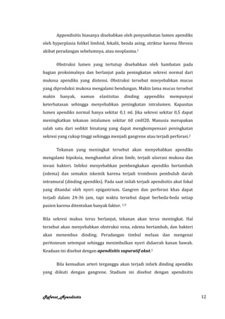 Appendisitis biasanya disebabkan oleh penyumbatan lumen apendiks
oleh hyperplasia folikel limfoid, fekalit, benda asing, striktur karena fibrosis
akibat peradangan sebelumnya, atau neoplasma.1

        Obstruksi lumen yang tertutup disebabkan oleh hambatan pada
bagian proksimalnya dan berlanjut pada peningkatan sekresi normal dari
mukosa apendiks yang distensi. Obstruksi tersebut mneyebabkan mucus
yang diproduksi mukosa mengalami bendungan. Makin lama mucus tersebut
makin    banyak,    namun     elastisitas   dinding   appendiks    mempunyai
keterbatasan sehingga menyebabkan peningkatan intralumen. Kapasitas
lumen apendiks normal hanya sekitar 0,1 ml. Jika sekresi sekitar 0,5 dapat
meningkatkan tekanan intalumen sekitar 60 cmH20. Manusia merupakan
salah satu dari sedikit binatang yang dapat mengkompensasi peningkatan
sekresi yang cukup tinggi sehingga menjadi gangrene atau terjadi perforasi.2

        Tekanan yang meningkat tersebut akan menyebabkan apendiks
mengalami hipoksia, menghambat aliran limfe, terjadi ulserasi mukosa dan
invasi bakteri. Infeksi menyebabkan pembengkakan apendiks bertambah
(edema) dan semakin iskemik karena terjadi trombosis pembuluh darah
intramural (dinding apendiks). Pada saat inilah terjadi apendisitis akut fokal
yang ditandai oleh nyeri epigastrium. Gangren dan perforasi khas dapat
terjadi dalam 24-36 jam, tapi waktu tersebut dapat berbeda-beda setiap
pasien karena ditentukan banyak faktor. 1,9

Bila sekresi mukus terus berlanjut, tekanan akan terus meningkat. Hal
tersebut akan menyebabkan obstruksi vena, edema bertambah, dan bakteri
akan menembus dinding. Peradangan timbul meluas dan mengenai
peritoneum setempat sehingga menimbulkan nyeri didaerah kanan bawah.
Keadaan ini disebut dengan apendisitis supuratif akut.1

        Bila kemudian arteri terganggu akan terjadi infark dinding apendiks
yang diikuti dengan gangrene. Stadium ini disebut dengan apendisitis




Referat_Apendisitis                                                                12
 