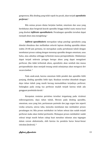 gangrenosa. Bila dinding yang telah rapuh itu pecah, akan terjadi apendisitis
perforasi. 1

       Bila semua proses diatas berjalan lambat, omentum dan usus yang
berdekatan akan bergerak kearah apendiks hingga timbul suatu massa local
yang disebut infiltrate apendikularis. Peradangan apendiks tersebut dapat
menjadi abses atau menghilang.1

       Infiltrat apendikularis merupakan tahap patologi apendisitis yang
dimulai dimukosa dan melibatkan seluruh lapisan dinding apendiks dalam
waktu 24-48 jam pertama, ini merupakan usaha pertahanan tubuh dengan
membatasi proses radang dengan menutup apendiks dengan omentum, usus
halus, atau adneksa sehingga terbentuk massa periapendikular. Didalamnya
dapat terjadi nekrosis jaringan berupa abses yang dapat mengalami
perforasi. Jika tidak terbentuk abses, apendisitis akan sembuh dan massa
periapendikular akan menjadi tenang untuk selanjutnya akan mengurai diri
secara lambat. 7

       Pada anak-anak, karena omentum lebih pendek dan apendiks lebih
panjang, dinding apendiks lebih tipis. Keadaan tersebut ditambah dengan
daya tahan tubuh yang masih kurang memudahkan terjadinya perforasi.
Sedangkan pada orang tua perforasi mudah terjadi karena telah ada
gangguan pembuluh darah.1

       Kecepatan rentetan peristiwa tersebut tergantung pada virulensi
mikroorganisme, daya tahan tubuh, fibrosis pada dinding apendiks,
omentum, usus yang lain, peritoneum parietale dan juga organ lain seperti
vesika urinaria, uterus tuba, mencoba membatasi dan melokalisir proses
peradangan ini. Bila proses melokalisir ini belum selesai dan sudah terjadi
perforasi maka akan timbul peritonitis. Walaupun proses melokalisir sudah
selesai tetapi masih belum cukup kuat menahan tahanan atau tegangan
dalam cavum abdominalis, oleh karena itu pendeita harus benar-benar
istirahat (bedrest). 3


Referat_Apendisitis                                                             13
 