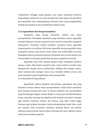 vaskularisasi sehingga terjadi gangren, atau hanya mengalami perforasi
(mikroskopis), dalam hal ini serosa menjadi kasar dan dilapisi eksudat fibrin
post apendisitis akut, kadang-kadang terbentuk adesi yang mengakibatkan
kinking, dan kejadian ini bisa membentuk sumbatan pula.


2.5.2 Appendisitis akut dengan komplikasi
      Komplikasi      dapat   berupa   peritonitis,   infiltrat,   atau   abses
periapendikular. Merupakan apendisitis yang berbahaya, karena appendiks
menjadi lingkaran tertutup yang berisi fecal material, yang telah mengalami
dekomposisi. Perubahan setelah terjadinya surnbatan lumen appendiks
tergantung dari isi sumbatan. Bila lumen appendiks kosong, appendiks hanya
mengalami distensi yang berisi cairan mukus dan terbentuklah mucocele.
Sedangkan bakteria penyebab biasanya merupakan flora normal lumen usus
berupa bakteri aerob (gram positif dan atau gram negatif) dan anaerob.
      Appendiks yang telah menjadi gangren dapat mengalami perforasi
ataupun ruptur. Bila kondisi penderita baik, maka perforasi tersebut akan
dikompensasi dengan proses pembentukan dinding oleh jaringan sekitar,
misal omentum dan jaringan viscera lain, terjadilah infiltrat (mass), atau
proses pustulasi yang mengakibatkan abses periapendiks.
2.5.3 Apendisitis Periapendikular

      Appendisitis infiltrat didahului oleh keluhan appendisitis akut yang
kemudian disertai adanya massa periapendikular. Gejala klasik apendisitis
akut biasanya bermula dari nyeri di daerah umbilikus atau periumbilikus
yang berhubungan dengan muntah. Dalam 2-12 jam nyeri beralih kekuadran
kanan, yang akan menetap dan diperberat bila berjalan atau batuk. Terdapat
juga keluhan anoreksia, malaise, dan demam yang tidak terlalu tinggi.
Biasanya juga terdapat konstipasi tetapi kadang-kadang terjadi diare, mual
dan muntah. Pada permulaan timbulnya penyakit belum ada keluhan
abdomen yang menetap. Namun dalam beberapa jam nyeri abdomen kanan
bawah akan semakin progresif.1




Referat_Apendisitis                                                               16
 