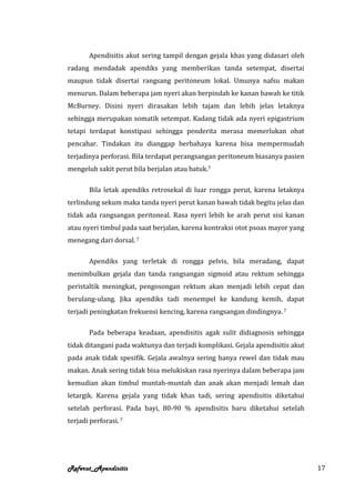 Apendisitis akut sering tampil dengan gejala khas yang didasari oleh
radang mendadak apendiks yang memberikan tanda setempat, disertai
maupun tidak disertai rangsang peritoneum lokal. Umunya nafsu makan
menurun. Dalam beberapa jam nyeri akan berpindah ke kanan bawah ke titik
McBurney. Disini nyeri dirasakan lebih tajam dan lebih jelas letaknya
sehingga merupakan somatik setempat. Kadang tidak ada nyeri epigastrium
tetapi terdapat konstipasi sehingga penderita merasa memerlukan obat
pencahar. Tindakan itu dianggap berbahaya karena bisa mempermudah
terjadinya perforasi. Bila terdapat perangsangan peritoneum biasanya pasien
mengeluh sakit perut bila berjalan atau batuk.7

       Bila letak apendiks retrosekal di luar rongga perut, karena letaknya
terlindung sekum maka tanda nyeri perut kanan bawah tidak begitu jelas dan
tidak ada rangsangan peritoneal. Rasa nyeri lebih ke arah perut sisi kanan
atau nyeri timbul pada saat berjalan, karena kontraksi otot psoas mayor yang
menegang dari dorsal. 7

       Apendiks yang terletak di rongga pelvis, bila meradang, dapat
menimbulkan gejala dan tanda rangsangan sigmoid atau rektum sehingga
peristaltik meningkat, pengosongan rektum akan menjadi lebih cepat dan
berulang-ulang. Jika apendiks tadi menempel ke kandung kemih, dapat
terjadi peningkatan frekuensi kencing, karena rangsangan dindingnya. 7

       Pada beberapa keadaan, apendisitis agak sulit didiagnosis sehingga
tidak ditangani pada waktunya dan terjadi komplikasi. Gejala apendisitis akut
pada anak tidak spesifik. Gejala awalnya sering hanya rewel dan tidak mau
makan. Anak sering tidak bisa melukiskan rasa nyerinya dalam beberapa jam
kemudian akan timbul muntah-muntah dan anak akan menjadi lemah dan
letargik. Karena gejala yang tidak khas tadi, sering apendisitis diketahui
setelah perforasi. Pada bayi, 80-90 % apendisitis baru diketahui setelah
terjadi perforasi. 7




Referat_Apendisitis                                                             17
 