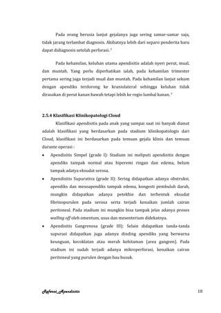 Pada orang berusia lanjut gejalanya juga sering samar-samar saja,
tidak jarang terlambat diagnosis. Akibatnya lebih dari separo penderita baru
dapat didiagnosis setelah perforasi. 7

       Pada kehamilan, keluhan utama apendisitis adalah nyeri perut, mual,
dan muntah. Yang perlu diperhatikan ialah, pada kehamilan trimester
pertama sering juga terjadi mual dan muntah. Pada kehamilan lanjut sekum
dengan apendiks terdorong ke kraniolateral sehingga keluhan tidak
dirasakan di perut kanan bawah tetapi lebih ke regio lumbal kanan. 7



2.5.4 Klasifikasi Klinikopatologi Cloud
       Klasifikasi apendisitis pada anak yang sampai saat ini banyak dianut
adalah klasifikasi yang berdasarkan pada stadium klinikopatologis dari
Cloud, klasifikasi ini berdasarkan pada temuan gejala klinis dan temuan
durante operasi :
    Apendisitis Simpel (grade I): Stadium ini meliputi apendisitis dengan
    apendiks tampak normal atau hiperemi ringan dan edema, belum
    tampak adatya eksudat serosa.
    Apendisitis Supurativa (grade Il): Sering didapatkan adanya obstruksi,
    apendiks dan mesoapendiks tampak edema, kongesti pembuluh darah,
    mungkin     didapatkan    adanya     petekhie   dan   terbentuk    eksudat
    fibrinopurulen pada serosa serta terjadi kenaikan jumlah cairan
    peritoneal. Pada stadium ini mungkin bisa tampak jelas adanya proses
    walling off oleh omentum, usus dan mesenterium didekatnya.
    Apendisitis Gangrenosa (grade III): Selain didapatkan tanda-tanda
    supurasi didapatkan juga adanya dinding apendiks yang berwarna
    keunguan, kecoklatan atau merah kehitaman (area gangren). Pada
    stadium ini sudah terjadi adanya mikroperforasi, kenaikan cairan
    peritoneal yang purulen dengan bau busuk.




Referat_Apendisitis                                                              18
 