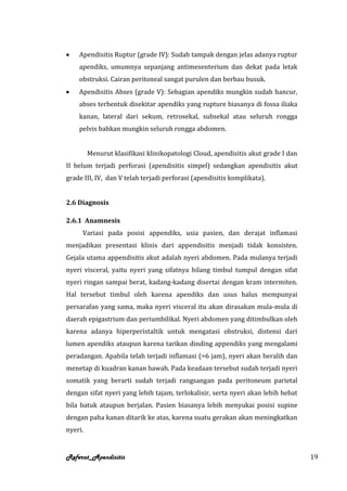 Apendisitis Ruptur (grade IV): Sudah tampak dengan jelas adanya ruptur
    apendiks, umumnya sepanjang antimesenterium dan dekat pada letak
    obstruksi. Cairan peritoneal sangat purulen dan berbau busuk.
    Apendisitis Abses (grade V): Sebagian apendiks mungkin sudah hancur,
    abses terbentuk disekitar apendiks yang rupture biasanya di fossa iliaka
    kanan, lateral dari sekum, retrosekal, subsekal atau seluruh rongga
    pelvis bahkan mungkin seluruh rongga abdomen.


         Menurut klasifikasi klinikopatologi Cloud, apendisitis akut grade I dan
II belum terjadi perforasi (apendisitis simpel) sedangkan apendisitis akut
grade III, IV, dan V telah terjadi perforasi (apendisitis komplikata).


2.6 Diagnosis

2.6.1 Anamnesis
     Variasi pada posisi appendiks, usia pasien, dan derajat inflamasi
menjadikan presentasi klinis dari appendisitis menjadi tidak konsisten.
Gejala utama appendisitis akut adalah nyeri abdomen. Pada mulanya terjadi
nyeri visceral, yaitu nyeri yang sifatnya hilang timbul tumpul dengan sifat
nyeri ringan sampai berat, kadang-kadang disertai dengan kram intermiten.
Hal tersebut timbul oleh karena apendiks dan usus halus mempunyai
persarafan yang sama, maka nyeri visceral itu akan dirasakan mula-mula di
daerah epigastrium dan periumbilikal. Nyeri abdomen yang ditimbulkan oleh
karena adanya hiperperistaltik untuk mengatasi obstruksi, distensi dari
lumen apendiks ataupun karena tarikan dinding appendiks yang mengalami
peradangan. Apabila telah terjadi inflamasi (>6 jam), nyeri akan beralih dan
menetap di kuadran kanan bawah. Pada keadaan tersebut sudah terjadi nyeri
somatik yang berarti sudah terjadi rangsangan pada peritoneum parietal
dengan sifat nyeri yang lebih tajam, terlokalisir, serta nyeri akan lebih hebat
bila batuk ataupun berjalan. Pasien biasanya lebih menyukai posisi supine
dengan paha kanan ditarik ke atas, karena suatu gerakan akan meningkatkan
nyeri.


Referat_Apendisitis                                                                19
 