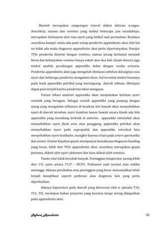 Muntah merupakan rangsangan viseral akibat aktivasi n.vagus.
Anoreksia, nausea dan vomitus yang timbul beberapa jam sesudahnya,
merupakan kelanjutan dari rasa nyeri yang timbul saat permulaan. Keadaan
anoreksia hampir selalu ada pada setiap penderita appendisitis akut, bila hal
ini tidak ada maka diagnosis appendisitis akut perlu dipertanyakan. Hampir
75% penderita disertai dengan vomitus, namun jarang berlanjut menjadi
berat dan kebanyakan vomitus hanya sekali atau dua kali. Gejala disuria juga
timbul apabila peradangan appendiks dekat dengan vesika urinaria.
Penderita appendisitis akut juga mengeluh obstipasi sebelum datangnya rasa
nyeri dan beberapa penderita mengalami diare, hal tersebut timbul biasanya
pada letak appendiks pelvikal yang merangsang daerah rektum. Obstipasi
dapat pula terjadi karena penderita takut mengejan.
      Variasi lokasi anatomi appendiks akan menjelaskan keluhan nyeri
somatik yang beragam. Sebagai contoh appendiks yang panjang dengan
ujung yang mengalami inflamasi di kuadran kiri bawah akan menyebabkan
nyeri di daerah tersebut, nyeri kuadran kanan bawah secara klasik ada bila
appendiks yang meradang terletak di anterior, appendiks retrosekal akan
menyebabkan nyeri flank area atau punggung, appendiks pelvikal akan
menyebabkan nyeri pada suprapubik dan appendiks retroileal bias
menyebabkan nyeri testikuler, mungkin karena iritasi pada arteri spermatika
dan ureter. Urutan kejadian gejala mempunyai kemaknaan diagnosis banding
yang besar, lebih dari 95% appendisitis akut, anoreksia merupakan gejala
pertama, diikuti oleh nyeri abdomen dan baru diikuti oleh vomitus.
      Tanda vital tidak berubah banyak. Peninggian temperatur jarang lebih
dari 1oC, yaitu antara 37,50 - 38.50C. Frekuensi nadi normal atau sedikit
meninggi. Adanya perubahan atau peninggian yang besar menunjukkan telah
terjadi komplikasi seperti perforasi atau diagnosis lain yang perlu
diperhatikan.
      Adanya hiperestesi pada daerah yang diinervasi oleh n. spinalis T10,
T11, Tl2, meskipun bukan penyerta yang konstan tetapi sering didapatkan
pada appendisitis akut.



Referat_Apendisitis                                                             20
 