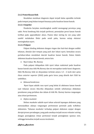2.6.2 Pemeriksaan fisik
       Kesalahan membuat diagnosis dapat terjadi kalau apendiks terletak
pada tempat yang bukan tempat biasanya yaitu kuadran kanan bawah.
2.6.2.1 Inspeksi
       Penderita berjalan membungkuk sambil memegangi perutnya yang
sakit. Perut kembung bila terjadi perforasi, penonjolan perut kanan bawah
terlihat pada appendikuler abses. Pasien tidur miring ke sisi yang sakit
sambil melakukan fleksi pada sendi paha, karena setiap ekstensi
meningkatkan nyeri.
2.6.2.2 Palpasi
       Palpasi dinding abdomen dengan ringan dan hati-hati dengan sedikit
tekanan, dimulai dari tempat yang jauh dari lokasi nyeri, kemudian secara
perlahan-lahan mendekati daerah kuadran kanan bawah. Status lokalis
abdomen kuadran kanan bawah, antara lain:
       Nyeri tekan Mc. Burney
       Pada palpasi didapatkan titik nyeri tekan maksimal pada kuadran
kanan bawah atau titik Mc.Burney dan ini merupakan tanda kunci diagnosis.
Oleh Mc.Burney titik ini dinyatakan terletak antara 1,5 - 2 inchi dari spina
iliaca anterior superior (SIAS) pada garis lurus yang ditarik dari SIAS ke
umbilikus.
       Rebound tenderness
       Nyeri lepas adalah rasa nyeri yang hebat di abdomen kanan bawah
saat tekanan secara tiba-tiba dilepaskan setelah sebelumnya dilakukan
penekanan yang perlahan dan dalam di titik Mc. Burney karena rangsangan
atau iritasi peritoneum.
       Defans muskuler
       Defans muskuler adalah nyeri tekan seluruh lapangan abdomen yang
menunjukkan adanya rangsangan peritoneum parietale pada m.Rektus
abdominis. Tahanan muskuler terhadap palpasi abdomen sejajar dengan
derajat proses peradangan, yang pada awalnya terjadi secara volunter seiring
dengan peningkatan iritasi peritoneal terjadi peningkatan spamus otot,
sehingga kemudian terjadi secara involunter.

Referat_Apendisitis                                                            21
 