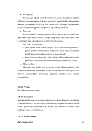 Rovsing sign
       Rovsing sign adalah nyeri abdomen di kuadran kanan bawah apabila
dilakukan penekanan pada abdomen bagian kiri bawah. Hal ini dikarenakan
tekanan merangsang peristaltik dan udara usus, sehingga menggerakan
peritoneum sekitar appendik yang meradang (iritasi peritoneal).
       Psoas sign
       Iritasi muskuler ditunjukkan oleh adanya psoas sign dan obturator
sign. Psoas sign terjadi karena adanya rangsangan muskulus psoas oleh
peradangan yang terjadi pada apendiks letak retrocaecal.
       Ada 2 cara pemeriksaan :
      o Aktif: Pasien posisi supine, tungkai kanan lurus ditahan pemeriksa,
           pasien diminta memfleksikan articulatio coxae kanan, dikatakan
           positif jika menimbulkan nyeri perut kanan bawah.
      o Pasif: Pasien miring kekiri, paha kanan dihiper-ekstensikan oleh
           pemeriksa, dikatakan positif jika timbul nyeri perut kanan bawah.
       Obturator Sign
       Obturator sign adalah rasa nyeri yang terjadi bila panggul dan lutut
difleksikan kemudian dirotasikan kearah dalam dan luar secara pasif, hal
tersebut    menunjukkan     peradangan    apendiks   terletak   pada   daerah
hipogastrium.




2.6.2.3 Perkusi
Nyeri ketok abdomen positif


2.6.2.4 Auskultasi
Auskultasi tidak banyak membantu dalam menegakkan diagnosis apendisitis.
Peristaltik biasanya normal, tetapi jika sudah terjadi peritonitis generalisata
akibat appendisitis perforata maka bunyi usus menurun ataupun tidak
terdengar bunyi peristaltik usus.


2.6.2.5 Rectal Toucher

Referat_Apendisitis                                                               22
 