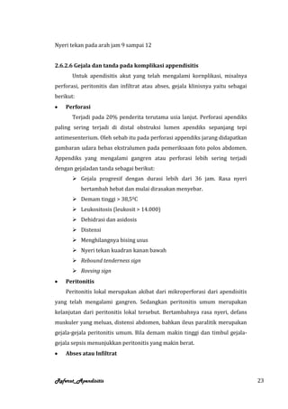 Nyeri tekan pada arah jam 9 sampai 12


2.6.2.6 Gejala dan tanda pada komplikasi appendisitis
       Untuk apendisitis akut yang telah mengalami kornplikasi, misalnya
perforasi, peritonitis dan infiltrat atau abses, gejala klinisnya yaitu sebagai
berikut:
    Perforasi
       Terjadi pada 20% penderita terutama usia lanjut. Perforasi apendiks
paling sering terjadi di distal obstruksi lumen apendiks sepanjang tepi
antimesenterium. Oleh sebab itu pada perforasi appendiks jarang didapatkan
gambaran udara bebas ekstralumen pada pemeriksaan foto polos abdomen.
Appendiks yang mengalami gangren atau perforasi lebih sering terjadi
dengan gejaladan tanda sebagai berikut:
        Gejala progresif dengan durasi lebih dari 36 jam. Rasa nyeri
           bertambah hebat dan mulai dirasakan menyebar.
        Demam tinggi > 38,50C
        Leukositosis (leukosit > 14.000)
        Dehidrasi dan asidosis
        Distensi
        Menghilangnya bising usus
        Nyeri tekan kuadran kanan bawah
        Rebound tenderness sign
        Rovsing sign
    Peritonitis
    Peritonitis lokal merupakan akibat dari mikroperforasi dari apendisitis
yang telah mengalami gangren. Sedangkan peritonitis umum merupakan
kelanjutan dari peritonitis lokal tersebut. Bertambahnya rasa nyeri, defans
muskuler yang meluas, distensi abdomen, bahkan ileus paralitik merupakan
gejala-gejala peritonitis umum. Bila demam makin tinggi dan timbul gejala-
gejala sepsis menunjukkan peritonitis yang makin berat.
    Abses atau Infiltrat



Referat_Apendisitis                                                               23
 