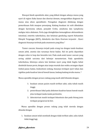 Riwayat klasik apendisitis akut, yang diikuti dengan adanya massa yang
nyeri di region iliaka kanan dan disertai demam, mengarahkan diagnosis ke
massa atau abses apendikuler. Penegakan diagnosis didukung dengan
pemeriksaan fisik maupun penunjang. Kadang keadaan ini sulit dibedakan
dengan karsinoma sekum, penyakit Crohn, amuboma dan Lymphoma
maligna intra abdomen. Perlu juga disingkirkan kemungkinan aktinomikosis
intestinal, enteritis tuberkulosa, dan kelainan ginekolog seperti Kehamilan
Ektopik Terganggu (KET), Adneksitis dan Kista Ovarium terpuntir . Kunci
diagnosis biasanya terletak pada anamnesis yang khas.7

    Tumor caecum, biasanya terjadi pada orang tua dengan tanda keadaan
umum jelek, anemia dan turunnya berat badan. Hal ini perlu dipastikan
dengan colon in loop dan benzidin test. Pada anak-anak tumor caecum yang
sering adalah sarcoma dari kelenjar mesenterium. Pada apendisitis
tuberkulosa, klinisnya antara lain keluhan nyeri yang tidak begitu hebat
disebelah kanan perut, dengan atau tanpa muntah dan waktu serangan dapat
timbul panas badan, leukositosis sedang, biasanya terdapat nyeri tekan dan
rigiditas pada kuadran lateral bawah kanan, kadang-kadang teraba massa. 3

Massa apendiks dengan proses radang yang masih aktif ditandai dengan:

          1. keadaan umum pasien masih terlihat sakit, suhu tubuh masih
             tinggi;
          2. pemeriksaan lokal pada abdomen kuadran kanan bawah masih
             jelas terdapat tanda-tanda peritonitis;
          3. laboratorium masih terdapat lekositosis dan pada hitung jenis
             terdapat pergeseran ke kiri.

   Massa apendiks dengan proses radang yang telah mereda dengan
ditandai dengan

   1. keadaan umum telah membaik dengan tidak terlihat sakit, suhu tubuh
      tidak tinggi lagi;



Referat_Apendisitis                                                           24
 