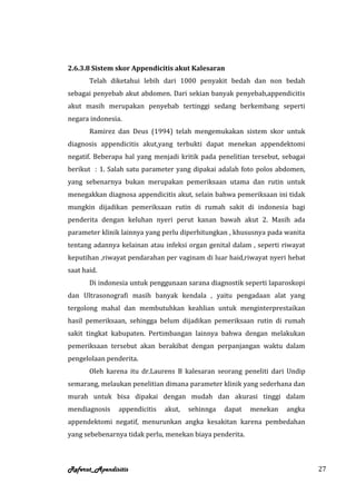 2.6.3.8 Sistem skor Appendicitis akut Kalesaran
       Telah diketahui lebih dari 1000 penyakit bedah dan non bedah
sebagai penyebab akut abdomen. Dari sekian banyak penyebab,appendicitis
akut masih merupakan penyebab tertinggi sedang berkembang seperti
negara indonesia.
       Ramirez dan Deus (1994) telah mengemukakan sistem skor untuk
diagnosis appendicitis akut,yang terbukti dapat menekan appendektomi
negatif. Beberapa hal yang menjadi kritik pada penelitian tersebut, sebagai
berikut : 1. Salah satu parameter yang dipakai adalah foto polos abdomen,
yang sebenarnya bukan merupakan pemeriksaan utama dan rutin untuk
menegakkan diagnosa appendicitis akut, selain bahwa pemeriksaan ini tidak
mungkin dijadikan pemeriksaan rutin di rumah sakit di indonesia bagi
penderita dengan keluhan nyeri perut kanan bawah akut 2. Masih ada
parameter klinik lainnya yang perlu diperhitungkan , khususnya pada wanita
tentang adannya kelainan atau infeksi organ genital dalam , seperti riwayat
keputihan ,riwayat pendarahan per vaginam di luar haid,riwayat nyeri hebat
saat haid.
       Di indonesia untuk penggunaan sarana diagnostik seperti laparoskopi
dan Ultrasonografi masih banyak kendala , yaitu pengadaan alat yang
tergolong mahal dan membutuhkan keahlian untuk menginterprestaikan
hasil pemeriksaan, sehingga belum dijadikan pemeriksaan rutin di rumah
sakit tingkat kabupaten. Pertimbangan lainnya bahwa dengan melakukan
pemeriksaan tersebut akan berakibat dengan perpanjangan waktu dalam
pengelolaan penderita.
       Oleh karena itu dr.Laurens B kalesaran seorang peneliti dari Undip
semarang, melaukan penelitian dimana parameter klinik yang sederhana dan
murah untuk bisa dipakai dengan mudah dan akurasi tinggi dalam
mendiagnosis    appendicitis   akut,   sehinnga   dapat   menekan    angka
appendektomi negatif, menurunkan angka kesakitan karena pembedahan
yang sebebenarnya tidak perlu, menekan biaya penderita.



Referat_Apendisitis                                                           27
 