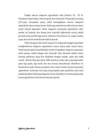 Tingkat akurasi diagnosis appendisitis akut berkisar 76 - 92 %.
Pemakaian laparoskopi, ultrasonografi, dan Computed Tomography Scanning
(CT-scan), merupakan upaya untuk meningkatkan akurasi diagnosis
appendisitis akut amupun kronis. Beberapa pemeriksaan laboratorium dasar
masih banyak digunakan dalam diagnosis penunjang appendisitis akut.
Jumlah sel leukosit, dan hitung jenis neutrofil (differential count) adalah
penanda yang sensitif bagi proses inflamasi. Pemeriksaan ini sangat mudah,
cepat, dan murah untuk Rumah Sakit di daerah.
       Tidak ada gejala dan tanda maupun tes diagnostik tunggal yang dapat
mengkonfirmasi diagnosis appendisitis secara akurat pada semua kasus.
Telah banyak upaya yang dilakukan untuk menegakkan diagnosis yang tepat,
salah satunya adalah dengan skor Alvarado. Skor Alvarado adalah sistem
skoring sederhana yang bisa dilakukan dengan mudah, cepat dan tidak
invasif . Alfredo Alvarado tahun 1986 membuat sistem skor yang didasarkan
pada tiga gejala, tiga tanda dan dua temuan laboratorium. Klasifikasi ini
berdasarkan pada temuan praoperasi dan untuk menilai derajat keparahan
appendisitis. Instrumen lain yang sering dipakai pada apendisitis akut anak
adalah klasifikasi klinikopatologi dari Cloud. Klasifikasi ini berdasarkan pada
temuan gejala klinis dan temuan durante operasi.




Referat_Apendisitis                                                               2
 