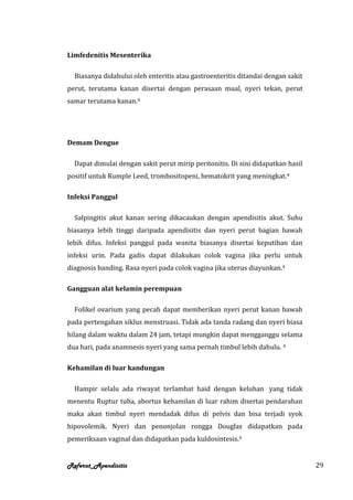 Limfedenitis Mesenterika

—Biasanya didahului oleh enteritis atau gastroenteritis ditandai dengan sakit
perut, terutama kanan disertai dengan perasaan mual, nyeri tekan, perut
samar terutama kanan.4




Demam Dengue

—Dapat dimulai dengan sakit perut mirip peritonitis. Di sini didapatkan hasil
positif untuk Rumple Leed, trombositopeni, hematokrit yang meningkat.4

Infeksi Panggul

—Salpingitis akut kanan sering dikacaukan dengan apendisitis akut. Suhu
biasanya lebih tinggi daripada apendisitis dan nyeri perut bagian bawah
lebih difus. Infeksi panggul pada wanita biasanya disertai keputihan dan
infeksi urin. Pada gadis dapat dilakukan colok vagina jika perlu untuk
diagnosis banding. Rasa nyeri pada colok vagina jika uterus diayunkan.4

Gangguan alat kelamin perempuan

—Folikel ovarium yang pecah dapat memberikan nyeri perut kanan bawah
pada pertengahan siklus menstruasi. Tidak ada tanda radang dan nyeri biasa
hilang dalam waktu dalam 24 jam, tetapi mungkin dapat mengganggu selama
dua hari, pada anamnesis nyeri yang sama pernah timbul lebih dahulu. 4

Kehamilan di luar kandungan

—Hampir selalu ada riwayat terlambat haid dengan keluhan yang tidak
menentu Ruptur tuba, abortus kehamilan di luar rahim disertai pendarahan
maka akan timbul nyeri mendadak difus di pelvis dan bisa terjadi syok
hipovolemik. Nyeri dan penonjolan rongga Douglas didapatkan pada
pemeriksaan vaginal dan didapatkan pada kuldosintesis.4


Referat_Apendisitis                                                             29
 