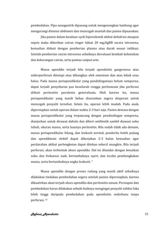pembedahan. Pipa nasogastrik dipasang untuk mengosongkan lambung agar
mengurangi distensi abdomen dan mencegah muntah dan pasien dipuasakan.
          Jika pasien dalam keadaan syok hipovolemik akibat dehidrasi ataupun
sepsis maka diberikan cairan ringer laktat 20 mg/kgBB secara intravena,
kemudian diikuti dengan pemberian plasma atau darah sesuai indikasi.
Setelah pemberian cairan intravena sebaiknya dievaluasi kembali kebutuhan
dan kekurangan cairan, serta pantau output urin.

          Massa apendiks terjadi bila terjadi apendisitis gangrenosa atau
mikroperforasi ditutupi atau dibungkus oleh omentum dan atau lekuk usus
halus. Pada massa periapendikular yang pendidingannya belum sempurna,
dapat terjadi penyebaran pus keseluruh rongga peritoneum jika perforasi
diikuti    peritonitis   purulenta   generalisata.   Oleh   karena   itu,   massa
periapendikular yang masih bebas disarankan segera dioperasi untuk
mencegah penyulit tersebut. Selain itu, operasi lebih mudah. Pada anak,
dipersiapkan untuk operasi dalam waktu 2-3 hari saja. Pasien dewasa dengan
massa periapendikular yang terpancang dengan pendindingan sempurna,
dianjurkan untuk dirawat dahulu dan diberi antibiotik sambil diawasi suhu
tubuh, ukuran massa, serta luasnya peritonitis. Bila sudah tidak ada demam,
massa periapendikular hilang, dan leukosit normal, penderita boleh pulang
dan apendiktomi elektif dapat dikerjakan 2-3 bulan kemudian agar
perdarahan akibat perlengketan dapat ditekan sekecil mungkin. Bila terjadi
perforasi, akan terbentuk abses apendiks. Hal ini ditandai dengan kenaikan
suhu dan frekuensi nadi, bertambahnya nyeri, dan teraba pembengkakan
massa, serta bertambahnya angka leukosit. 7

          Massa apendiks dengan proses radang yang masih aktif sebaiknya
dilakukan tindakan pembedahan segera setelah pasien dipersiapkan, karena
dikuatirkan akan terjadi abses apendiks dan peritonitis umum. Persiapan dan
pembedahan harus dilakukan sebaik-baiknya mengingat penyulit infeksi luka
lebih tinggi daripada pembedahan pada apendisitis sederhana tanpa
perforasi. 13



Referat_Apendisitis                                                                 31
 