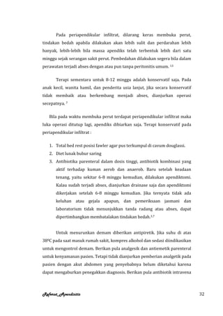 Pada periapendikular infiltrat, dilarang keras membuka perut,
tindakan bedah apabila dilakukan akan lebih sulit dan perdarahan lebih
banyak, lebih-lebih bila massa apendiks telah terbentuk lebih dari satu
minggu sejak serangan sakit perut. Pembedahan dilakukan segera bila dalam
perawatan terjadi abses dengan atau pun tanpa peritonitis umum. 13

       Terapi sementara untuk 8-12 minggu adalah konservatif saja. Pada
anak kecil, wanita hamil, dan penderita usia lanjut, jika secara konservatif
tidak membaik atau berkembang menjadi abses, dianjurkan operasi
secepatnya. 7

   Bila pada waktu membuka perut terdapat periapendikular infiltrat maka
luka operasi ditutup lagi, apendiks dibiarkan saja. Terapi konservatif pada
periapendikular infiltrat :

   1. Total bed rest posisi fawler agar pus terkumpul di cavum douglassi.
   2. Diet lunak bubur saring
   3. Antibiotika parenteral dalam dosis tinggi, antibiotik kombinasi yang
       aktif terhadap kuman aerob dan anaerob. Baru setelah keadaan
       tenang, yaitu sekitar 6-8 minggu kemudian, dilakukan apendiktomi.
       Kalau sudah terjadi abses, dianjurkan drainase saja dan apendiktomi
       dikerjakan setelah 6-8 minggu kemudian. Jika ternyata tidak ada
       keluhan atau gejala apapun, dan pemeriksaan jasmani dan
       laboratorium tidak menunjukkan tanda radang atau abses, dapat
       dipertimbangkan membatalakan tindakan bedah.3,7


       Untuk menurunkan demam diberikan antipiretik. Jika suhu di atas
380C pada saat masuk rumah sakit, kompres alkohol dan sedasi diindikasikan
untuk mengontrol demam. Berikan pula analgesik dan antiemetik parenteral
untuk kenyamanan pasien. Tetapi tidak dianjurkan pemberian analgetik pada
pasien dengan akut abdomen yang penyebabnya belum diketahui karena
dapat mengaburkan penegakkan diagnosis. Berikan pula antibiotik intravena



Referat_Apendisitis                                                            32
 