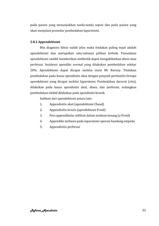 pada pasien yang menunjukkan tanda-tanda sepsis dan pada pasien yang
akan menjalani prosedur pembedahan laparotomi.


2.8.2 Appendektomi
      Bila diagnosis klinis sudah jelas maka tindakan paling tepat adalah
apendektomi dan merupakan satu-satunya pilihan terbaik. Penundaan
apendektomi sambil memberikan antibiotik dapat mengakibatkan abses atau
perforasi. Insidensi apendiks normal yang dilakukan pembedahan sekitar
20%. Apendektomi dapat dicapai melalui insisi Mc Burney. Tindakan
pembedahan pada kasus apendisitis akut dengan penyulit peritonitis berupa
apendektomi yang dicapai melalui laparotomi. Pembedahan darurat (cito),
dilakukan pada kasus apendisitis akut, abses, dan perforasi, sedangkan
pembedahan elektif dilakukan pada apendisitis kronik.
      Indikasi dari apendektomi antara lain:
      1.     Appendisitis akut (apendektomi Chaud)
      2.     Appendisitis kronis (apendektomi Froid)
      3.     Peri-appendikular infiltrat dalam stadium tenang (a-Froid)
      4.     Appendiks terbawa pada laparotomi operasi kandung empedu
      5.     Appendisitis perforasi




Referat_Apendisitis                                                         33
 