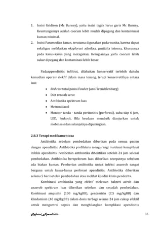 1.      Insisi Gridiron (Mc Burney), yaitu insisi tegak lurus garis Mc Burney.
        Keuntungannya adalah caecum lebih mudah dipegang dan kontaminasi
        kuman minimal.
2.      Incisi Paramedian kanan, terutama digunakan pada wanita, karena dapat
        sekaligus melakukan eksplorasi adneksa, genitalia interna, khususnya
        pada kasus-kasus yang meragukan. Kerugiannya yaitu caecum lebih
        sukar dipegang dan kontaminasi lebih besar.


          Padaappendisitis infiltrat, dilakukan konservatif terlebih dahulu
kemudian operasi elekfif dalam masa tenang, terapi konservatifnya antara
lain:
                 Bed rest total posisi Fowler (anti Trendelenburg)
                 Diet rendah serat
                 Antibiotika spektrum luas
                 Metronidazol
                 Monitor tanda - tanda peritonitis (perforasi), suhu tiap 6 jam,
                 LED, leukosit. Bila keadaan membaik dianjurkan untuk
                 mobilisasi dan selanjutnya dipulangkan.


2.8.3 Terapi medikamentosa
          Antibiotika sebelum pembedahan diberikan pada semua pasien
dengan apendisitis. Antibiotika profilaksis mengurangi insidensi komplikasi
infeksi apendisitis. Pemberian antibiotika dihentikan setelah 24 jam selesai
pembedahan. Antibiotika berspektrum luas diberikan secepatnya sebelum
ada biakan kuman. Pemberian antibiotika untuk infeksi anaerob sangat
berguna untuk kasus-kasus perforasi apendisitis. Antibiotika diberikan
selama 5 hari setelah pembedahan atau melihat kondisi klinis penderita.
          Kombinasi antibiotika yang efektif melawan bakteri aerob dan
anaerob spektrum luas diberikan sebelum dan sesudah pembedahan.
Kombinasi ampisilin (100 mg/kgBB), gentamisin (7,5 mg/kgBB) dan
klindamisin (40 mg/kgBB) dalam dosis terbagi selama 24 jam cukup efektif
untuk mengontrol sepsis dan menghilangkan komplikasi apendisitis

Referat_Apendisitis                                                                35
 