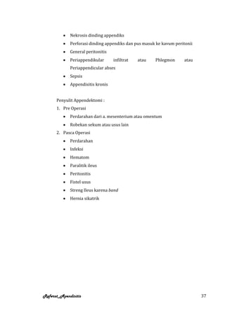 Nekrosis dinding appendiks
             Perforasi dinding appendiks dan pus masuk ke kavum peritonii
             General peritonitis
             Periappendikular      infiltrat   atau   Phlegmon       atau
             Periappendicular abses
             Sepsis
             Appendisitis kronis


      Penyulit Appendektomi :
      1. Pre Operasi
             Perdarahan dari a. mesenterium atau omentum
             Robekan sekum atau usus lain
      2. Pasca Operasi
             Perdarahan
             Infeksi
             Hematom
             Paralitik ileus
             Peritonitis
             Fistel usus
             Streng Ileus karena band
             Hernia sikatrik




Referat_Apendisitis                                                         37
 