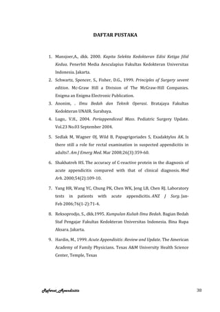 DAFTAR PUSTAKA



   1. Mansjoer,A., dkk. 2000. Kapita Selekta Kedokteran Edisi Ketiga Jilid
      Kedua. Penerbit Media Aesculapius Fakultas Kedokteran Universitas
      Indonesia. Jakarta.
   2. Schwartz, Spencer, S., Fisher, D.G., 1999. Principles of Surgery sevent
      edition. Mc-Graw Hill a Division of The McGraw-Hill Companies.
      Enigma an Enigma Electronic Publication.
   3. Anonim, . Ilmu Bedah dan Teknik Operasi. Bratajaya Fakultas
      Kedokteran UNAIR. Surabaya.
   4. Lugo,. V.H., 2004. Periappendiceal Mass. Pediatric Surgery Update.
      Vol.23 No.03 September 2004.

   5. Sedlak M, Wagner OJ, Wild B, Papagrigoriades S, Exadaktylos AK. Is
      there still a role for rectal examination in suspected appendicitis in
      adults?. Am J Emerg Med. Mar 2008;26(3):359-60.

   6. Shakhatreh HS. The accuracy of C-reactive protein in the diagnosis of
      acute appendicitis compared with that of clinical diagnosis. Med
      Arh. 2000;54(2):109-10.

   7. Yang HR, Wang YC, Chung PK, Chen WK, Jeng LB, Chen RJ. Laboratory
      tests   in   patients    with   acute   appendicitis. ANZ   J   Surg. Jan-
      Feb 2006;76(1-2):71-4.

   8. Reksoprodjo, S., dkk.1995. Kumpulan Kuliah Ilmu Bedah. Bagian Bedah
      Staf Pengajar Fakultas Kedokteran Universitas Indonesia. Bina Rupa
      Aksara. Jakarta.

   9. Hardin, M., 1999. Acute Appendisitis :Review and Update. The American
      Academy of Family Physicians. Texas A&M University Health Science
      Center, Temple, Texas




Referat_Apendisitis                                                                38
 