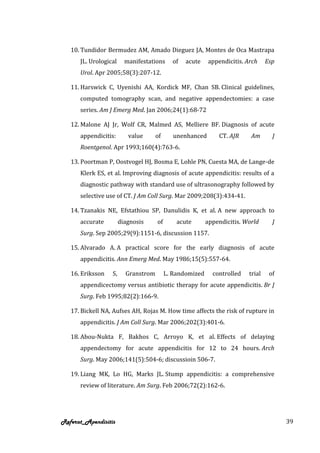 10. Tundidor Bermudez AM, Amado Dieguez JA, Montes de Oca Mastrapa
      JL. Urological     manifestations     of   acute     appendicitis. Arch     Esp
      Urol. Apr 2005;58(3):207-12.

   11. Harswick C, Uyenishi AA, Kordick MF, Chan SB. Clinical guidelines,
      computed tomography scan, and negative appendectomies: a case
      series. Am J Emerg Med. Jan 2006;24(1):68-72

   12. Malone AJ Jr, Wolf CR, Malmed AS, Melliere BF. Diagnosis of acute
      appendicitis:       value      of      unenhanced        CT. AJR    Am        J
      Roentgenol. Apr 1993;160(4):763-6.

   13. Poortman P, Oostvogel HJ, Bosma E, Lohle PN, Cuesta MA, de Lange-de
      Klerk ES, et al. Improving diagnosis of acute appendicitis: results of a
      diagnostic pathway with standard use of ultrasonography followed by
      selective use of CT. J Am Coll Surg. Mar 2009;208(3):434-41.

   14. Tzanakis NE, Efstathiou SP, Danulidis K, et al. A new approach to
      accurate         diagnosis     of       acute       appendicitis. World       J
      Surg. Sep 2005;29(9):1151-6, discussion 1157.

   15. Alvarado A. A practical score for the early diagnosis of acute
      appendicitis. Ann Emerg Med. May 1986;15(5):557-64.

   16. Eriksson   S,     Granstrom        L. Randomized     controlled    trial    of
      appendicectomy versus antibiotic therapy for acute appendicitis. Br J
      Surg. Feb 1995;82(2):166-9.

   17. Bickell NA, Aufses AH, Rojas M. How time affects the risk of rupture in
      appendicitis. J Am Coll Surg. Mar 2006;202(3):401-6.

   18. Abou-Nukta F, Bakhos C, Arroyo K, et al. Effects of delaying
      appendectomy for acute appendicitis for 12 to 24 hours. Arch
      Surg. May 2006;141(5):504-6; discussioin 506-7.

   19. Liang MK, Lo HG, Marks JL. Stump appendicitis: a comprehensive
      review of literature. Am Surg. Feb 2006;72(2):162-6.




Referat_Apendisitis                                                                     39
 