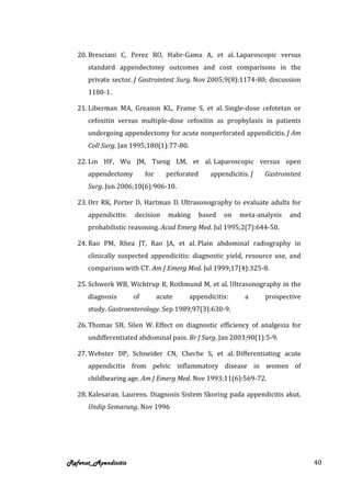 20. Bresciani C, Perez RO, Habr-Gama A, et al. Laparoscopic versus
      standard appendectomy outcomes and cost comparisons in the
      private sector. J Gastrointest Surg. Nov 2005;9(8):1174-80; discussion
      1180-1.

   21. Liberman MA, Greason KL, Frame S, et al. Single-dose cefotetan or
      cefoxitin versus multiple-dose cefoxitin as prophylaxis in patients
      undergoing appendectomy for acute nonperforated appendicitis. J Am
      Coll Surg. Jan 1995;180(1):77-80.

   22. Lin HF, Wu JM, Tseng LM, et al. Laparoscopic versus open
      appendectomy         for      perforated      appendicitis. J   Gastrointest
      Surg. Jun 2006;10(6):906-10.

   23. Orr RK, Porter D, Hartman D. Ultrasonography to evaluate adults for
      appendicitis:   decision      making       based   on   meta-analysis   and
      probabilistic reasoning. Acad Emerg Med. Jul 1995;2(7):644-50.

   24. Rao PM, Rhea JT, Rao JA, et al. Plain abdominal radiography in
      clinically suspected appendicitis: diagnostic yield, resource use, and
      comparison with CT. Am J Emerg Med. Jul 1999;17(4):325-8.

   25. Schwerk WB, Wichtrup B, Rothmund M, et al. Ultrasonography in the
      diagnosis       of         acute     appendicitis:        a     prospective
      study. Gastroenterology. Sep 1989;97(3):630-9.

   26. Thomas SH, Silen W. Effect on diagnostic efficiency of analgesia for
      undifferentiated abdominal pain. Br J Surg. Jan 2003;90(1):5-9.

   27. Webster DP, Schneider CN, Cheche S, et al. Differentiating acute
      appendicitis from pelvic inflammatory disease in women of
      childbearing age. Am J Emerg Med. Nov 1993;11(6):569-72.

   28. Kalesaran, Laurens. Diagnosis Sistem Skoring pada appendicitis akut.
      Undip Semarang. Nov 1996




Referat_Apendisitis                                                                  40
 