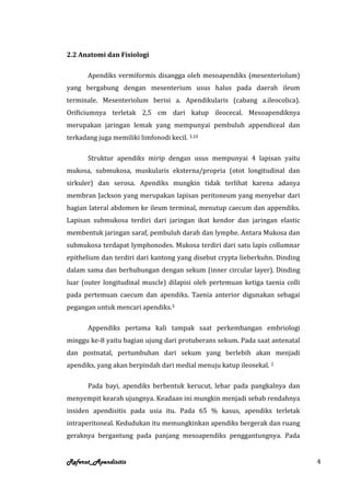 2.2 Anatomi dan Fisiologi

       Apendiks vermiformis disangga oleh mesoapendiks (mesenteriolum)
yang bergabung dengan mesenterium usus halus pada daerah ileum
terminale. Mesenteriolum berisi a. Apendikularis (cabang a.ileocolica).
Orificiumnya terletak 2,5 cm dari katup ileocecal. Mesoapendiknya
merupakan jaringan lemak yang mempunyai pembuluh appendiceal dan
terkadang juga memiliki limfonodi kecil. 3,10

       Struktur apendiks mirip dengan usus mempunyai 4 lapisan yaitu
mukosa, submukosa, muskularis eksterna/propria (otot longitudinal dan
sirkuler) dan serosa. Apendiks mungkin tidak terlihat karena adanya
membran Jackson yang merupakan lapisan peritoneum yang menyebar dari
bagian lateral abdomen ke ileum terminal, menutup caecum dan appendiks.
Lapisan submukosa terdiri dari jaringan ikat kendor dan jaringan elastic
membentuk jaringan saraf, pembuluh darah dan lymphe. Antara Mukosa dan
submukosa terdapat lymphonodes. Mukosa terdiri dari satu lapis collumnar
epithelium dan terdiri dari kantong yang disebut crypta lieberkuhn. Dinding
dalam sama dan berhubungan dengan sekum (inner circular layer). Dinding
luar (outer longitudinal muscle) dilapisi oleh pertemuan ketiga taenia colli
pada pertemuan caecum dan apendiks. Taenia anterior digunakan sebagai
pegangan untuk mencari apendiks.3

       Appendiks pertama kali tampak saat perkembangan embriologi
minggu ke-8 yaitu bagian ujung dari protuberans sekum. Pada saat antenatal
dan postnatal, pertumbuhan dari sekum yang berlebih akan menjadi
apendiks, yang akan berpindah dari medial menuju katup ileosekal. 2

       Pada bayi, apendiks berbentuk kerucut, lebar pada pangkalnya dan
menyempit kearah ujungnya. Keadaan ini mungkin menjadi sebab rendahnya
insiden apendisitis pada usia itu. Pada 65 % kasus, apendiks terletak
intraperitoneal. Kedudukan itu memungkinkan apendiks bergerak dan ruang
geraknya bergantung pada panjang mesoapendiks penggantungnya. Pada


Referat_Apendisitis                                                            4
 