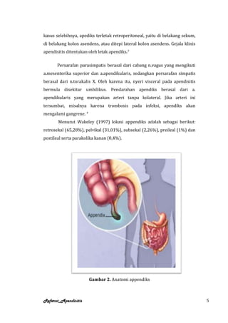 kasus selebihnya, apediks terletak retroperitoneal, yaitu di belakang sekum,
di belakang kolon asendens, atau ditepi lateral kolon asendens. Gejala klinis
apendisitis ditentukan oleh letak apendiks.7

       Persarafan parasimpatis berasal dari cabang n.vagus yang mengikuti
a.mesenterika superior dan a.apendikularis, sedangkan persarafan simpatis
berasal dari n.torakalis X. Oleh karena itu, nyeri visceral pada apendisitis
bermula disekitar umbilikus. Pendarahan apendiks berasal dari a.
apendikularis yang merupakan arteri tanpa kolateral. Jika arteri ini
tersumbat, misalnya karena trombosis pada infeksi, apendiks akan
mengalami gangrene. 7
       Menurut Wakeley (1997) lokasi appendiks adalah sebagai berikut:
retrosekal (65,28%), pelvikal (31,01%), subsekal (2,26%), preileal (1%) dan
postileal serta parakolika kanan (0,4%).




                        Gambar 2. Anatomi appendiks



Referat_Apendisitis                                                             5
 