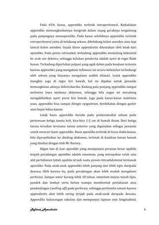 Pada 65% kasus, appendiks terletak intraperitoneal. Kedudukan
appendiks memungkinkannya bergerak dalam ruang geraknya tergantung
pada panjangnya mesoapendiks. Pada kasus selebihnya appendiks terletak
retroperitoneal yaitu di belakang sekum, dibelakang kolon asenden atau tepi
lateral kolon asenden. Gejala klinis appendisitis ditentukan oleh letak dari
apendiks. Pada posisi retrosekal, terkadang appendiks menjulang kekranial
ke arah ren dekstra, sehingga keluhan penderita adalah nyeri di regio flank
kanan. Terkadang diperlukan palpasi yang agak dalam pada keadaan tertentu
karena appendiks yang mengalami inflamasi ini secara kebetulan terlindungi
oleh sekum yang biasanya mengalami sedikit dilatasi. Letak appendiks
mungkin juga di regio kiri bawah, hal ini dipakai untuk penanda
kemungkinan adanya dekstrokardia. Kadang pula panjang appendiks sampai
melintasi linea mediana abdomen, sehingga bila organ ini meradang
mengakibatkan nyeri perut kiri bawah. Juga pada kasus-kasus malrotasi
usus, appendiks bisa sampai diregio epigastrum, berdekatan dengan gaster
atau hepar lobus kanan.
      Letak basis appendiks berada pada posteromedial sekum pada
pertemuan ketiga taenia koli, kira-kira 1-2 cm di bawah ileum. Dari ketiga
taenia tersebut terutama taenia anterior yang digunakan sebagai penanda
untuk mencari basis appendiks. Basis apendiks terletak di fossa iliaka kanan,
bila diproyeksikan ke dinding abdomen, terletak di kuadran kanan bawah
yang disebut dengan titik Mc Burney.
      Organ lain di luar apendiks yang mempunyai peranan besar apabila
terjadi peradangan apendiks adalah omentum, yang merupakan salah satu
alat pertahanan tubuh apabila terjadi suatu proses intraabdominal termasuk
apendiks. Pada anak-anak appendiks lebih panjang dan lebih tipis daripada
dewasa. Oleh karena itu, pada peradangan akan lebih mudah mengalami
perforasi. Sampai umur kurang lebih 10 tahun, omentum mayus masih tipis,
pendek dan lembut serta belum mampu membentuk pertahanan atau
pendindingan (walling off) pada perforasi, sehingga peritonitis umum karena
appendisitis akut lebih sering terjadi pada anak-anak daripada dewasa.
Appendiks kekurangan sakulasi dan mempunyai lapisan otot longitudinal,


Referat_Apendisitis                                                             6
 