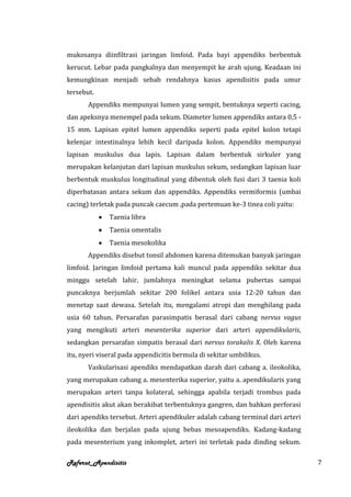 mukosanya diinfiltrasi jaringan limfoid. Pada bayi appendiks berbentuk
kerucut. Lebar pada pangkalnya dan menyempit ke arah ujung. Keadaan ini
kemungkinan menjadi sebab rendahnya kasus apendisitis pada umur
tersebut.
       Appendiks mempunyai lumen yang sempit, bentuknya seperti cacing,
dan apeksnya menempel pada sekum. Diameter lumen appendiks antara 0,5 -
15 mm. Lapisan epitel lumen appendiks seperti pada epitel kolon tetapi
kelenjar intestinalnya lebih kecil daripada kolon. Appendiks mempunyai
lapisan muskulus dua lapis. Lapisan dalam berbentuk sirkuler yang
merupakan kelanjutan dari lapisan muskulus sekum, sedangkan lapisan luar
berbentuk muskulus longitudinal yang dibentuk oleh fusi dari 3 taenia koli
diperbatasan antara sekum dan appendiks. Appendiks vermiformis (umbai
cacing) terletak pada puncak caecum ,pada pertemuan ke-3 tinea coli yaitu:
              Taenia libra
              Taenia omentalis
              Taenia mesokolika
       Appendiks disebut tonsil abdomen karena ditemukan banyak jaringan
limfoid. Jaringan limfoid pertama kali muncul pada appendiks sekitar dua
minggu setelah lahir, jumlahnya meningkat selama pubertas sampai
puncaknya berjumlah sekitar 200 folikel antara usia 12-20 tahun dan
menetap saat dewasa. Setelah itu, mengalami atropi dan menghilang pada
usia 60 tahun. Persarafan parasimpatis berasal dari cabang nervus vagus
yang mengikuti arteri mesenterika superior dari arteri appendikularis,
sedangkan persarafan simpatis berasal dari nervus torakalis X. Oleh karena
itu, nyeri viseral pada appendicitis bermula di sekitar umbilikus.
       Vaskularisasi apendiks mendapatkan darah dari cabang a. ileokolika,
yang merupakan cabang a. mesenterika superior, yaitu a. apendikularis yang
merupakan arteri tanpa kolateral, sehingga apabila terjadi trombus pada
apendisitis akut akan berakibat terbentuknya gangren, dan bahkan perforasi
dari apendiks tersebut. Arteri apendikuler adalah cabang terminal dari arteri
ileokolika dan berjalan pada ujung bebas mesoapendiks. Kadang-kadang
pada mesenterium yang inkomplet, arteri ini terletak pada dinding sekum.

Referat_Apendisitis                                                             7
 