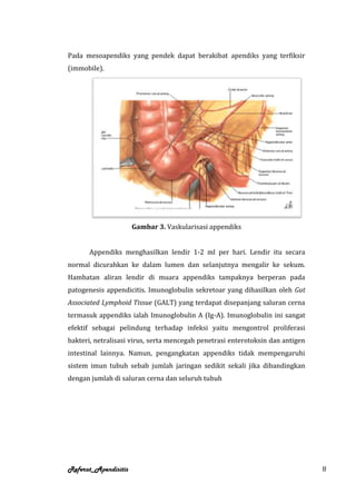 Pada mesoapendiks yang pendek dapat berakibat apendiks yang terfiksir
(immobile).




                      Gambar 3. Vaskularisasi appendiks


      Appendiks menghasilkan lendir 1-2 ml per hari. Lendir itu secara
normal dicurahkan ke dalam lumen dan selanjutnya mengalir ke sekum.
Hambatan aliran lendir di muara appendiks tampaknya berperan pada
patogenesis appendicitis. Imunoglobulin sekretoar yang dihasilkan oleh Gut
Associated Lymphoid Tissue (GALT) yang terdapat disepanjang saluran cerna
termasuk appendiks ialah Imunoglobulin A (Ig-A). Imunoglobulin ini sangat
efektif sebagai pelindung terhadap infeksi yaitu mengontrol proliferasi
bakteri, netralisasi virus, serta mencegah penetrasi enterotoksin dan antigen
intestinal lainnya. Namun, pengangkatan appendiks tidak mempengaruhi
sistem imun tubuh sebab jumlah jaringan sedikit sekali jika dibandingkan
dengan jumlah di saluran cerna dan seluruh tubuh




Referat_Apendisitis                                                             8
 