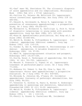 45.-Gas’ maev VK, Sheviakova TV. The ultrasonic diagnosis
of acute appendicitis and its complications. Khirurgica
Mosk
1992: Feb (2+) : 57-62 (abstract).
46.-Vallina Vl, Velasco JM, McCulloch CS: Laparoscopic
versus conventional appendectomy. Ann Surg 1993; 218 (5)
685-692.
47.-Deusch A, Zelikowski A, Reiss R. Laparoscopy in the
prevention of unnecessary appendicectomy : a prospective
study. Br J Surg 1982; 69:336-337.
48.-Withworth C, Withworth P, Sanfillipo J, Polk H. Value
of diagnostic lalparoscopy in young women with possible
appendicitis. Surg Gyn Obst 1988; 167: 187-190.
49.-Ross M. Apendicectomía profiláctica. Bol Hosp «S.J. de
Dios» 1985; 32:440-445.
50.-Welch N, Hinder R, Fiftzgibbons R. Laparoscopic
incidental appendectomy (Editoral comment). Surg Lap
Endosc 1991; 1(2) 116-118.
51.-Sundal E, Ger K, Fahrlaender H. Peritoneoscopy in a b dominal
emergencies. A valuable diagnostic tool.
Endoscopy 1982; 14: 97-99.
52.-Mörl M. Laparoscopy-present situation and prospect.
Endoscopy 1987; 19:167-168.
53.-Suc-B, Escat J. Techniques of appendectomy. Rev Prat
1992; 41 (6): 701-705. (abstract).
54.-Mouret P. Francois Y, Vignal et al. Laparoscopic
treatment of perforated peptic ulcer. Br J Surg 1990;
77:1006.
55.-McAnena OJ, Tekent Y, Kum CK, Chow L, Ngoi SS.
Laparoscopic versus open appendicectomy: a prospective
evaluation. Br J Surg 1992; 79 (8): 818-820.
56.-Miranda R, Johnston AD, O’Leary JP: Incidental
appendectomy: frecuency of pathologic abnormalities. Ann
Surg 1980; 46:355.
57.-Dressler F, Zockler R, Raatz D, Borner P. Endoscopic
appendectomy in gynecology and obstetrics. Geburtshilfe
Frauenheilkd 1992; 52 (1): 51-55 (abstract).
58.-Welch N, Hinder R, Fiftzgibbons R, Laparoscopic
incidental appendectomy (Editorial comment). Surg Lap
Endosc 1991; 1
(2) : 116-118.
59.-Ferzli G, Ozuner G, Castellano MR. Incidental

 