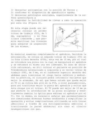 1) descartar yatrogenias con la punción de Verres ;
2) confirmar el diagnóstico de apendicitis aguda;
3) descartar patologías asociadas, especialmente de la esfera ginecológica y
4) comprobar la factibilidad de llevar a cabo la operación
por esta vía (Figura 2).
En esta etapa puede ser necesario colocar un primer
trócar de trabajo (T2), de 5
mm, suprapúbico
o en fosa
ilíaca izquierda , que permite movilizar las vísceras
para asegurar la inspección
de las mismas.

Es esencial examinar completamente el apéndice. Decidida la
extirpación, se coloca un segundo trócar de trabajo (T3) en
la fosa ilíaca derecha (FID), esta vez de 10 mm, por el cual
se introduce una pinza con la cual se manipulará el apéndice
y se extraerá el mismo una vez liberado. En caso de ubicación retrocecal, es útil colocar al paciente en posición de
Trendeleburg lateralizado a izquierda y un tercer trócar de
trabajo (T4), de 5 mm, en el cuadrante superior derecho del
abdomen para traccionar el ciego hacia cefálico y medial.
Con la práctica, el cirujano podrá introducir variantes que
mejor le acomoden. Es así que hemos notado que queda mejor
el T3 si se coloca más alto en la FID, a nivel paraumbilical,
para así traccionar mejor la punta del apéndice y evitar que
ésta choque con el trócar. El T2 puede ser mejor de 10 mm ya
que permite la introducción de la pinza «clipera» y eventualmente cambiar la óptica para extraer el apéndice por el
T1. Por lo demás, es necesario señalar que permanentemente
son comunicadas diversas formas tendientes a simplificar la
operación y evitar complicaciones utilizando un solo trocar
umbilical: a través de una minilaparoscopía umbilical o
traccionando la pared abdominal sin usar el clásico
neumoperitoneo con gas.

 